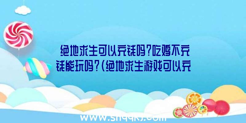 绝地求生可以充钱吗？吃鸡不充钱能玩吗？（绝地求生游戏可以充值吗？）